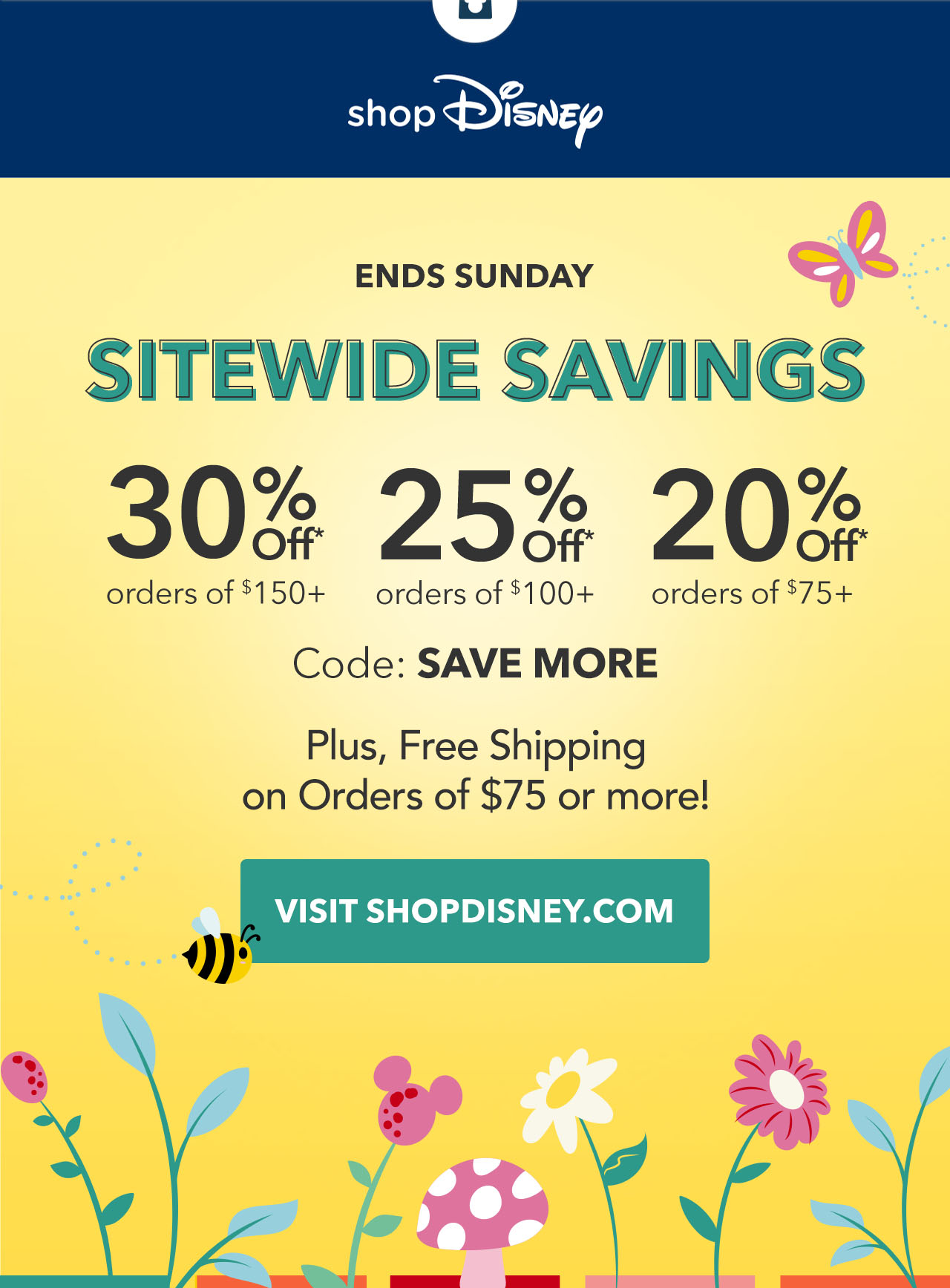 ENDS SUNDAY. Sitewide Savings. 30% Off Orders of $150+. 25% Off Orders of $100+. 20% Off Orders of $75+. Code: SAVEMORE. Plus, Free Shipping on Orders of $75 or more!| Visit shopDisney.com