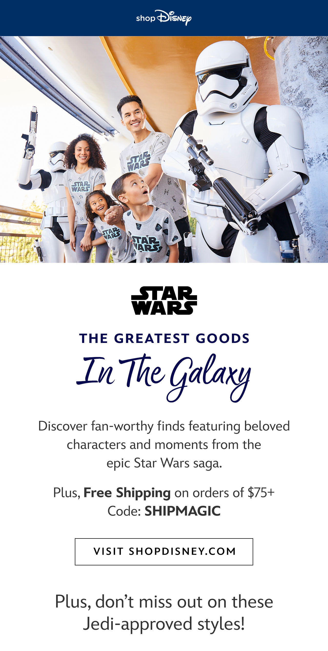 shopDisney logo. The Greatest Goods in the Galaxy. Discover fan-worthy finds featuring beloved characters and moments from the epic Star Wars saga. Plus, Free Shipping on orders of $75+. Code: SHIPMAGIC. Visit shopDisney.com [CTA]  Plus, don't miss out on these Jedi-approved styles! [product rec] | Visit shopDisney.com