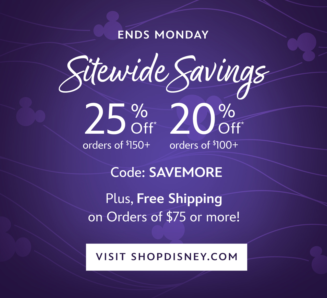 Ends Monday. Sitewide Savings. 25% Off Orders of $150+. 20% Off Orders of $100+. Plus, Free Shipping on Orders of $75+. Code: SAVEMORE | VISIT SHOPDISNEY.COM