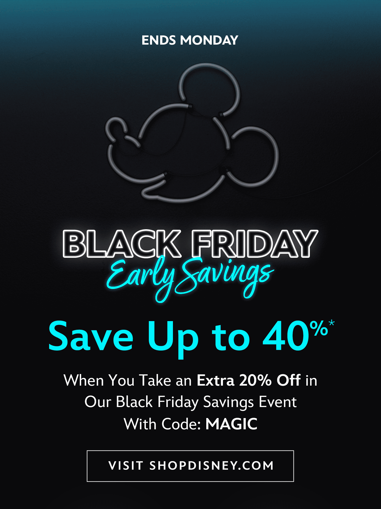 Ends Monday. Black Friday Early Savings. Save Up to 40%. When You Take an Extra 20% Off in Our Black Friday Savings Event with Code: MAGIC. Plus, Free Shipping on Orders of $75+ | Visit shopDisney.com