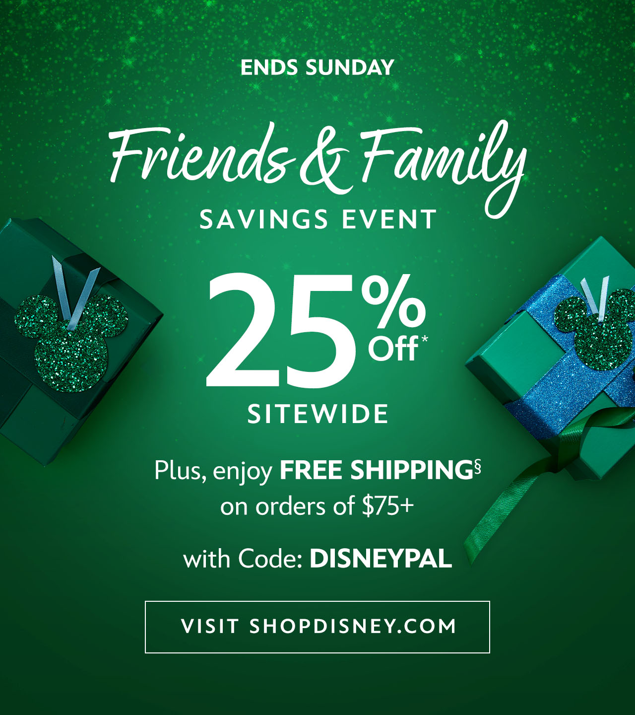 Ends Sunday. Friends & Family Savings Event. 25% Off Sitewide. Plus, enjoy Free Shipping on orders of $75+ with Code: DISNEYPAL | Visit shopDisney.com