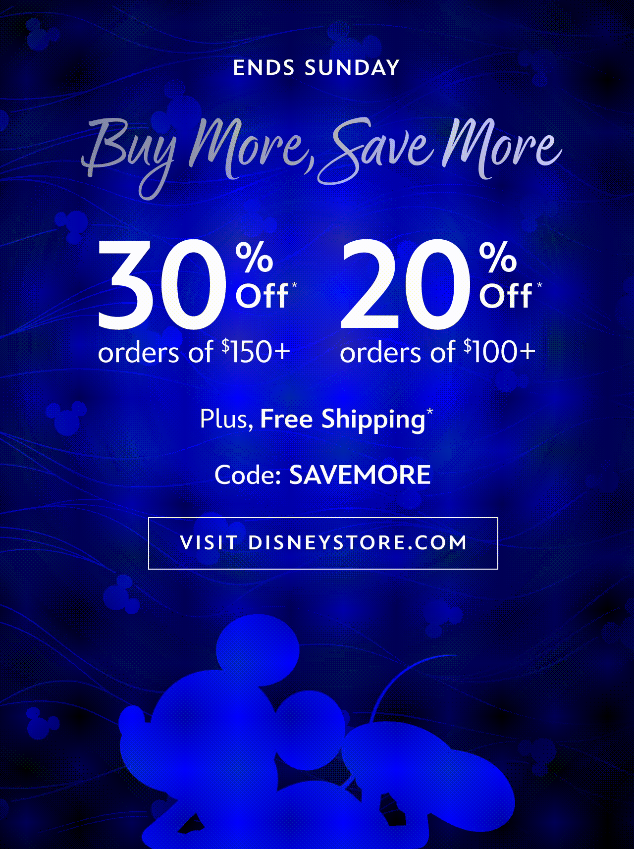 ENDS SUNDAY. Buy More, Save More. 30% Off Orders of $150+. 25% Off Orders of $100+. Code: SAVEMORE. Plus, Free Shipping* | Visit DisneyStore.com 
