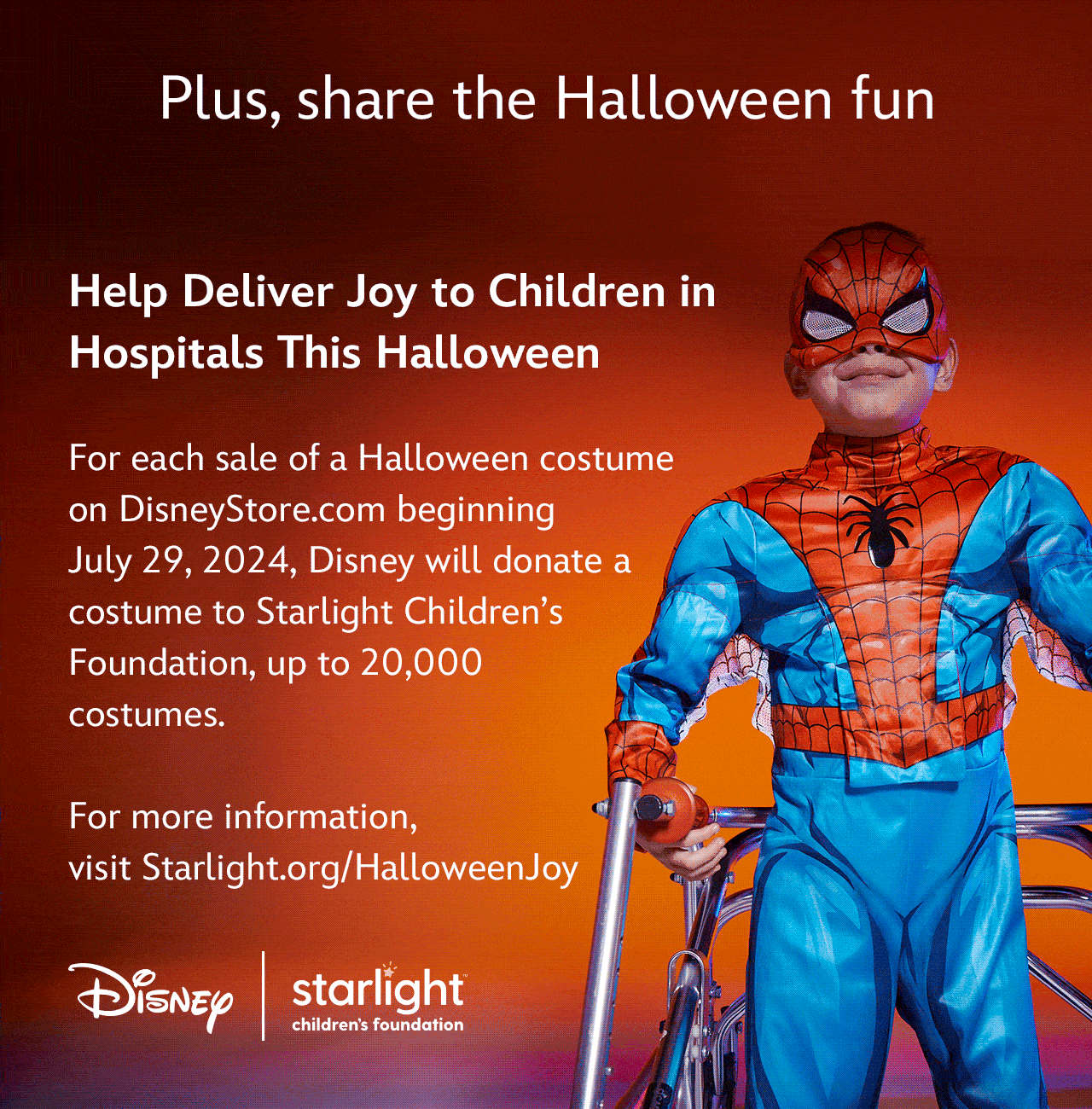 Plus, share the Halloween fun | Help Deliver Joy to Children in Hospitals This Halloween | For each sale of a Halloween costume on DisneyStore.com beginning July 29, 2024, Disney will donate a costume to Starlight Children’s Foundation, up to 20,000 costumes. For more information, visit Starlight.org/HalloweenJoy