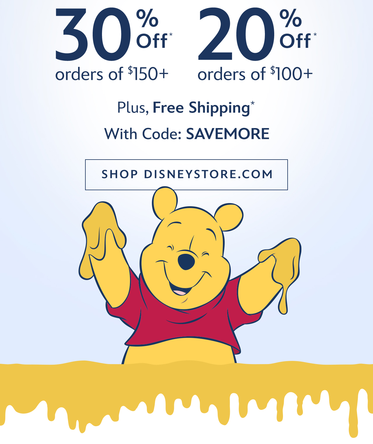 30% Off Orders of $150+. 20% Off Orders of $100+. Plus, Free Shipping With Code: SAVEMORE | Shop DisneyStore.com