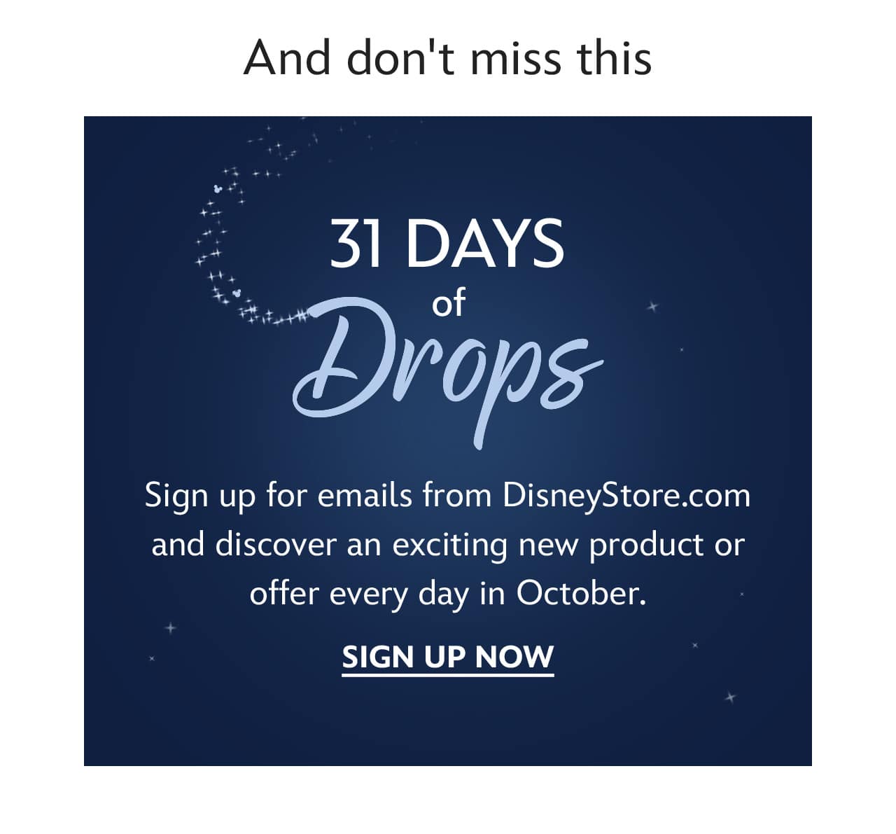 And don't miss this | 31 Days of Drops | Sign up for emails from DisneyStore.com and discover an exciting new product or offer every day in October. | Sign Up Now