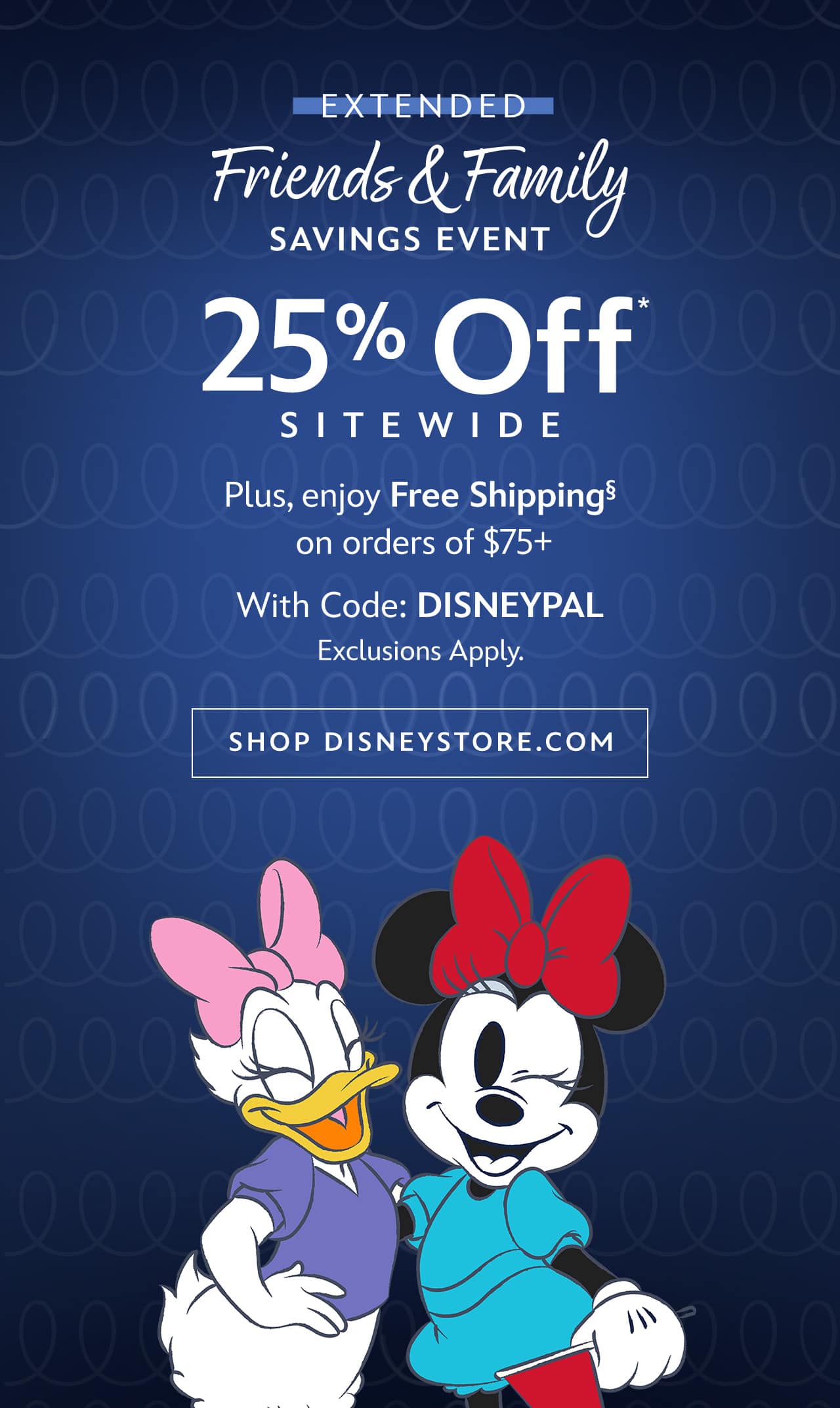 EXTENDED | Friends & Family Savings Event Ends Tonight | 25% Off Sitewide | Plus, enjoy Free Shipping on orders of $75+ With Code: DISNEYPAL | Exclusions Apply | Shop Disneystore.com