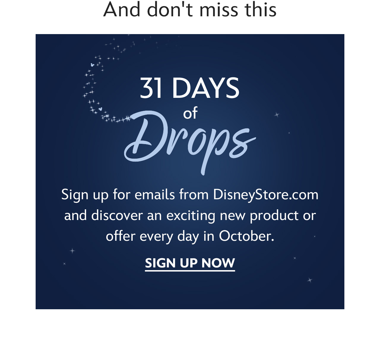 And don't miss this. 31 Days of Drops. Sign up for emails from DisneyStore.com and discover an exciting new product or offer every day in October. | Sign Up Now