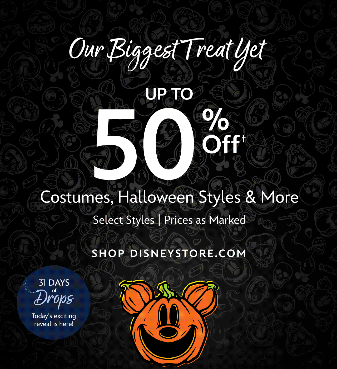 31 Days of Drops | Today's exciting reveal is here! | Our Biggest Treat Yet | Up to 50% Off Costumes, Halloween Styles & More | Select Styles | Prices as Marked | Shop Disneystore.com