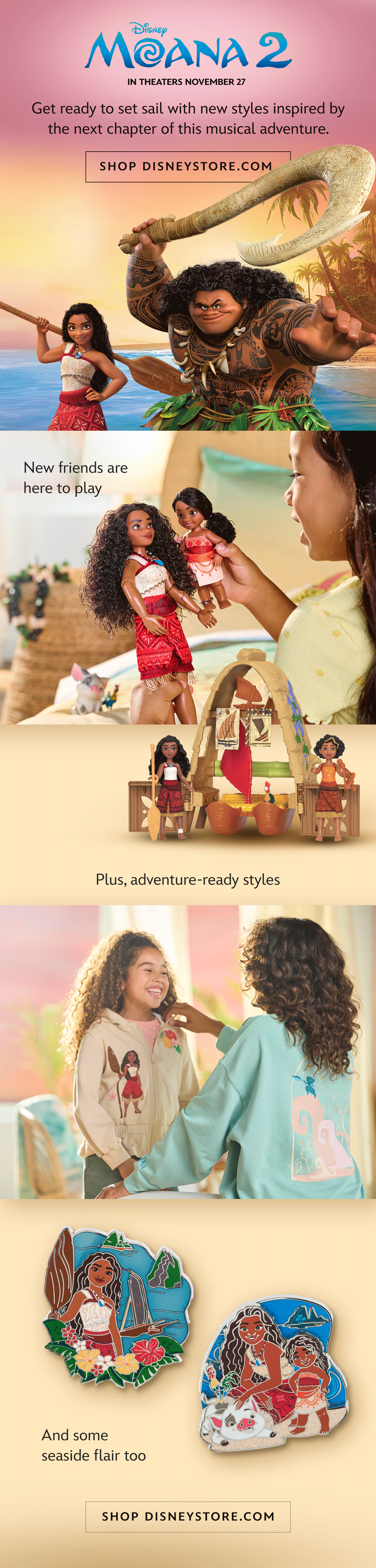 Moana 2. Get ready to set sail with new styles inspired by the next chapter of this musical adventure. In theaters November 27.  | Shop DisneyStore.com. New friends are here to play. Plus, adventure-ready styles. And some seaside flair too